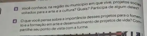 B Você conhece, na região ou município em que vive projetos sociais
voltados para a arte e a cultura Participa de algum deles?
4 Oquevocé pensa sobre a importância desses projetos para o fomen-
to e a formação em artee desenvolvimento de projetos de vida?
partilhe seu ponto de vista com a turma.