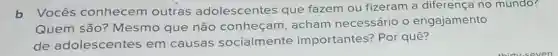 b Vocês conhecem outras adolescentes que fazem ou fizeram a diferença no mundo?
Quem são Mesmo que não conheçam, acham necessário o engajamento
de adolescentes em causas socialmente importantes? Por quê?