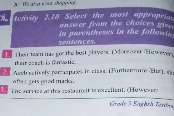 B: We also went shopping.
Activity 2.10 Select the most appropriate
answer from the choices give
in parentheses in the followin
sentences.
1. Their team has got the best players (Moreover /However)
their coach is fantastic.
square  Azeb actively participates in class. (Furthermore /But), she
often gets good marks.
3. The service at this restaurant is excellent (However/