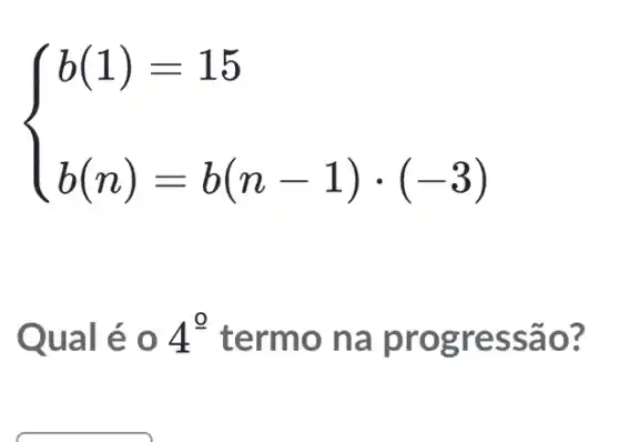 ) b(1)=15 b(n)=b(n-1)cdot (-3) 
Qu al é 0 4^0 termo na pr ogressao?