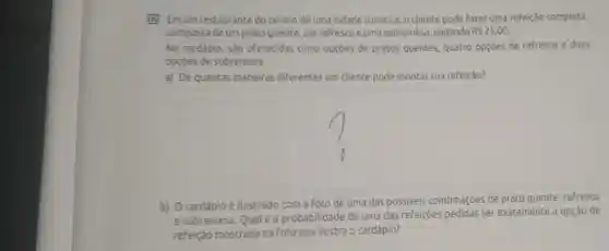 B2 Emum restaurante do centro de uma cidade turistica o cliente pode fazer uma refeição completa,
composta de um prato quente, um refresco e uma sobremes pagando RS25,00
No cardápio, são oferecidas cinco opçōes de pratos quentes, quatro opçōes de refresco e duas
opçōes de sobremesa.
a) De quantas maneiras diferentes um cliente pode montar sua refeição?
square 
b) Ocardápio é ilustrado com a foto de uma das possiveis combinaçōes de prato quente
e sobremesa. Qualé a probabilidade de uma das refeiçoes pedidas ser exatamente a opção de
refeição mostrada na foto que ilustra o cardápio?