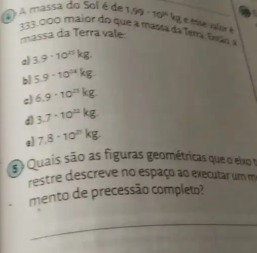 B
333.0 oo maior do que
1,99cdot 10^20kg
A massa do Sol é de
massa da T erra vale:
c) 3,9-10^25kg
b)
5,9^-10^(24)kg
c)
6,9cdot 10^23kg
d)
3,7cdot 10^22kg
7,8cdot 10^27kg
as figuras geométri cas que o eixo t
creve no espaço ao executarum m
mento de pr ecessão completo?
__