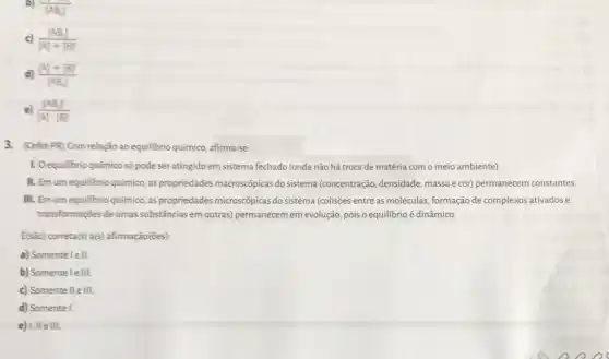 b)
[AB] IAB
c) ([AB])/([A]+[B])
d) ([A]+[B])/([AB])
([AB]^2)/([A]cdot [B]^2)
3. (Cefet-PR) Com relação ao equilibrio químico, afirma-se:
1. Oequilibrio químico só pode seratingido em sistema fechado (onde não há troca de matéria com o meio ambiente).
II. Em um equilibrio químico, as propriedades macroscópicas do sistema (concentração, densidade, massa e cor) permanecem constantes.
III. Em um equilibrio químico, as propriedades microscópicas do sistema (colisões entre as moléculas formação de complexos ativados e
transformações de umas substâncias em outras)permanecem em evolução, pois o equilibrio é dinâmico.
{são) correta(s) a(s)afirmação(ões):
a) Somentelell.
b) Somentelelll.
c) Somentelle III.
d) Somente I.
e) I,IIe III.