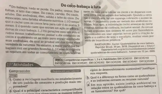 babaçu, nada se perde Da palha, cestos. Das
Do coco-babaçu à luta
- teto das casas . Da casca, carvão. Do caule,
Das amêndoas, óleo, sabão e leite de coco Do
uma farinha altamente nutritiva [.] O tempo
cacho com os cocos leva para cair é de exatos 9
meses.E é quando caem que entram em ação as qđebra-
deiras de coco babaçu. [...]Há geraçōes essa tem sido a
rotina dessas trabalhadoras: passar o dia coletando os
cocos e quebrando-os ao meio para extrair sobretudo
suas amêndoas, da qual se produz um dos 6leos mais
versáteis da natureza. No entanto a maior parte dos ba-
baçuais está em grandes fazendas [...] Cenas de violência
se repetem em todas as comunidades: as quebradeiras
saem de casa para coletar os cocos e se deparam com
uma cerca que as separa dos babaçuais. Quando a cerca
não é eletrificada, há um capanga cobrando o acesso ás
terras. O pagamento pode ser metade das amendoas co-
Ihidas. Não rạro, a intimidação inclui ameaças de morte
e outras formas de violência, inclusive sexual. As cercas
foram erguidas nos ultimos 40 anos por fazendeiros
interessados em usar aquelas terras para a criaçào de
gado e o cultivo de soja e eucalipto muitas vezes por
meio de incentivos públicos."
BAKTABURU, Xavier. Quebradeiras de coco babaçu
Repórter Brasil, 30 jan 2018. Disponivel em https://
reporterbrasil.org.br/comur idadestradicionais/
quebradeiras-de-coco-bbacu/>. Acesso em 12 jan. 2020.
(BNCC)Competéncias especificas: 1,3 e4:Habilidades:EM13CHS101 EM13CHS103
EM13CHS106 EM13CHS301 EM13CHS302 EM13CHS306 EM13CHSAO1 EM13CHS404
Atividades
Compreender	Registre em seu caderno
Doc. 1
1. Como a reciclagem auxiliana no estabelecimento
de um padrão de consumo e produção mais res-
ponsável?
2 Qualé a principal caracteristica compartilhada
as maiores indices
cipios de desenvolvimento sustentável? Justifique
sua resposta.
5. Qualé a diferença na forma como as quebradeiras
e as indústrias extraem os recursos naturais?
6. Em sua opinião justiça ambiental na
relação entre as quebradeiras de coco-babaçu e
os fazendeiros? Por quê?