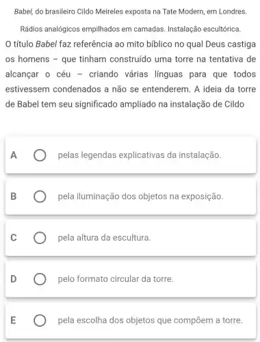 Babel, do brasileiro Cildo Meireles exposta na Tate Modern em Londres.
Rádios analógicos empilhados em camadas Instalação escultórica.
título Babel faz referência ao mito bíblico no qual Deus castiga
os homens - que tinham construído uma torre na tentativa de
alcançar 0 céu - criando várias línguas para que todos
estivessem condenados a não se entenderem 1. A ideia da torre
de Babel tem seu significado ampliado na instalação de Cildo
pelas legendas explicativas da instalação.
pela iluminação dos objetos na exposição.
C
pela altura da escultura.
D
pelo formato circular da torre.
E
pela escolha dos objetos que compõem a torre.