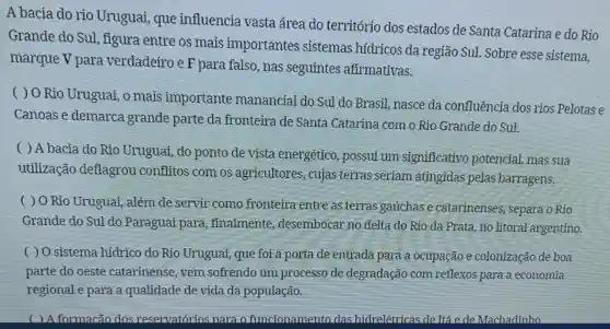 A bacia do rio Uruguai , que influencia vasta área do território dos estados de Santa Catarina e do Rio
Grande do Sul, figura entre os mais importantes sistemas hidricos da região Sul .Sobre esse sistema,
marquev para verdadeiro e F para falso , nas seguintes afirmativas.
( ) O Rio Uruguai, o mais importante manancial do Sul do Brasil nasce da confluencia dos rios Pelotas e
Canoase demarca grande parte da fronteira de Santa Catarina com o Rio Grande do Sul.
( ) A bacia do Rio Uruguai,do ponto de vista energético , possui um significativo potencial, mas sua
utilização deflagrou conflitos com os agricultores , cujas terras seriam atingidas pelas barragens.
( ) O Rio Uruguai, além de servir como fronteira entre as terras gauchase catarinenses separa o Rio
Grande do Sul do Paraguai para ,finalmente desembocar no delta do Rio da Prata, no litoral argentino.
( ) O sistema hidrico do Rio Uruguai, que for a porta de entrada para a ocupação e colonização de boa
parte do oeste catarinense , vem sofrendo um processo de degradação com reflexos para a economia
regional e para a qualidade de vida da população.
( ) A formacão dos reservatórios para o funcionamento das hidrelétricas de Itá e de Machadinho