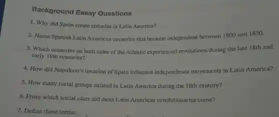 Background Essay Questions
1. Why did Spain create colonies in Latin America?
2. Name Spanish Lntin American countries that became independent between 1800 und 1830.
3. Which countries on both sides of the Atlantic experienced revolutions during the late 18th and
early 19th conturies?
4. How did Napoleon's invasion of Spain influence independence movements in Latin America?
5. How many racial groups existed in Latin America during the 18th century?
6. From which social class did most Litin American revolutionaries come?
7. Define these terms: