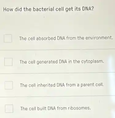 How did the bacterial cell get its DNA?
The cell absorbed DNA from the environment.
The cell generated DNA in the cytoplasm.
The cell inherited DNA from a parent cell.
The cell built DNA from ribosomes.