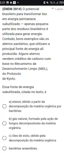 bactérias anaeróbias.
(ENEM 2014) 0 potencial
brasileiro para transformar lixo
em energia permanece
subutilizado ) - apenas pequena
parte dos resíduos brasileiros é
utilizada para gerar energia.
Contudo, bons exemplos são os
aterros sanitários, que utilizam a
principal fonte de energia ali
produzida . Alguns aterros
vendem créditos de carbono com
base no Mecanismo de
Desenvolviment ) Limpo (MDL),
do Protocolo
de Kyoto.
1 ponto
Essa fonte de energia
subutilizada , citada no texto, é
a) etanol, obtido a partir da
decomposição da matéria orgânica por
bactérias
b) gás natural formado pela ação de
fungos decompositores da matéria
orgânica.
c) óleo de xisto , obtido pela
decomposição da matéria orgânica