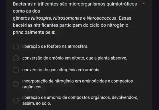 Bactérias nitrificantes são microorganis mos quimiotróficos
como as dos
gêneros Nitrospira , Nitrosomonas e Nitrosococcus . Essas
bactérias nitrificantes participam do ciclo do nitrogênio
principalmente pela:
liberação de fósforo na atmosfera.
conversão de amônio em nitrato, que a planta absorve.
conversão do gás nitrogênio em amônia.
incorporação de nitrogênio em aminoácidos e compostos
orgânicos.
liberação de amônio de compostos orgânicos , devolvendo-o,
assim, ao solo.