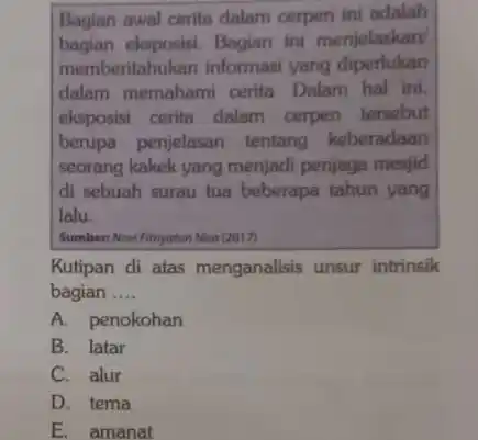 Bagian awal cerita dalam cerpen ini adalah
bagian eksposisi. Bagian ini menjelaskan
memberitahukan informasi yang diperlukan
dalam memahami cerita Dalam hal ini,
eksposisi cerita dalam cerpen tersebut
berupa penjelasan tentang keberadaan
seorang kakek yang menjadi penjaga mesjid
di sebuah surau tua beberapa tahun yang
lalu
Sumber: Novifithyotun Nisa (2017)
Kutipan di atas menganalisis unsur intrinsik
bagian __
A. penokohan
B. latar
C. alur
D. tema
E. amanat