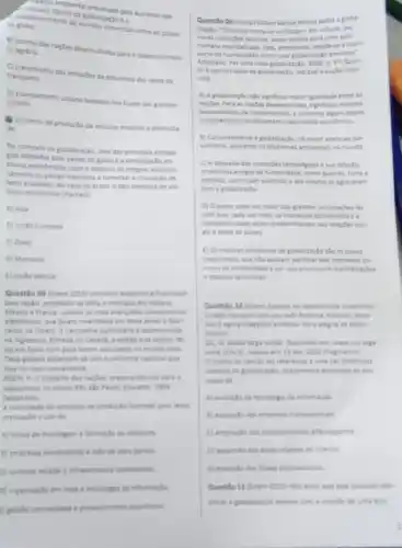 B
agring ans nagbes desenvolvidat para o desenvolvimen
D
cidades
blanesamento urbano baseado not fluxos das grandes
aumento da producto de veiculos movidos a eletricida
de.
No contexto da globalizaglo uma das principas estrate
gas adotadas pelo paises do globo é a participaçlo em
biocos econdmicos, com o objetivo da integrar economi
camente os paises-membros e fomentar a circulaçlo de
bens e capitais. No caso do Brasil, o pais participa de um
bioco econdmico chamado
A) Alca
B) Unillo Europeia
C) Opep
D) Mercosul
Questifo 08 (them 2015)Um carro exportive 6 financiado
pelo laplio, projetado na Italia a montado em indiana,
Mikico e Franca, usande as masi twencades componentes
fabri
publictiona d desemvolvida
na ingiaterra, filmada no Canadi, a edictio e as copian, few
tas em Nova York para serem verculation no munda todo
ounforme nacional qut
thes for masi conveniente
trabatho das nagles preparando-nos para o
capitalismo no seculo Ye
(adaptado)
A viobilidade do processo the productio fustrades printin texto
pressupde o uso de
A) lintas de montagem a formache de estooues
B) empresas burocraticas e mào de stora barata
C) controle estatal i infraentrutura comulidada
(1) organizaçio em rede e techologia de informacle
(1) pentio centralizada e proteconisme econdmico
Questão 09 (Uneal) Mitton Santos afirma sobre a globa-
lizaglo: "O mundo torna se unificado-em virtude das
novas condigoes téchicas, baser solidas para uma açlo
humana mundalizada Esta, entretanto imple-se a maior
parte da humanidade como uma giobalizaçlo perversa"
Adaptado. Por umanova giobalizaçlo, 2000, p. 37. Quan-
to a perversidade da gobalitado.indique a opplio incor-
reta
A) A globalizaglo nilo significou maior igualdade entre as
Para as nagbes desenvolvidas significou maiores
possibilidades de inventimentos, e somente aguns palses
economico
B) Conjuntamente a potalizaglo, ht maior apelo ao con
sumismo, acirrando os problemas ambientais no mundo
C) A despeito das inovagbes techoldgicas e sua difusllo,
problemas antigos da humanidade como guerras, fome e
pobrent, continuam existindor ate mesmo se agravaram
com a gobaliraçlo
D) Opoder cada ver maior das grandes fal
com que, cada ver main, on interesses econdmicos es
competitividade seam predominanten relaçbes soci-
ais e entre os palses.
(1) Os maiores problemas da giobalizaçlo sào os povos
tradicionais, cue ndo aceltam partihar dos interesses co-
muns da humanidade e por isso promovem mandestarbes
e staques terroristas
Questio 10 (tnem) Sounte vai descobrindo o caminhol
rom seu avel/Rodovia hidrovia, ferro
va/ Lagora chegando a infovia/Para alegra de todo o
interior
C)L G Banda larga condet Disponivel em: wwwus vaga
em: 16 abr. 2010 (fragmento)
trecho da canclo far referkncia a uma das dinimicas
associada so pro
casso de
da informaçlo
transnacionals
allandegarios
(1) respansile das ireas unturnas do interior
populacionais
No acho que seja possivel iden
rom a crado de uma eco