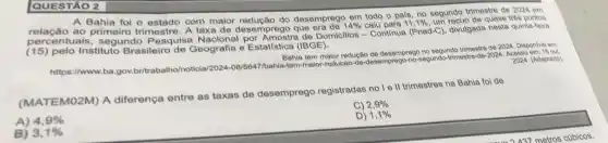 A Bahia foi o com maior desemprego em todo o pais, no segundo trimestre de 2024 em
relação ao primeiro trimestre. A taxa de desemprego
11,1%  um
centuais, segundc Pesquisa Nacional por de Domicillos - Continua (Pnad-C), divulgada nesta quinta-foira
(15) pelo Instituto Brasileiro de Geografia e Estatística (IBGE).
tem maior redução de segundo trimestro do 2024 Disponivel em:
2024. (Adaptado)
https://www.ba.gov.britraball o/noticia
08/5647/bahla-lem-malor-reducao-de-desemprego-no-segundo-trimosite de-2024. Acesso
(MATEMO2M) A diferença entre as taxas de desemprego registradas no I e II trimestres na Bahia fol de
C) 2,9% 
A) 4,9% 
1,1% 
B) 3,1% 
QUESTÃO 2