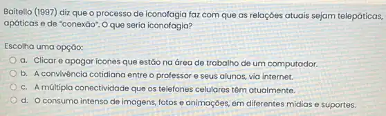 Baitello (1997) diz que o processo de iconofagia faz com que as relações atuais sejam telepáticas,
apáticas e de "conexão . Oque seria iconofagia?
Escolha uma opção:
a. Clicar e apagar icones que estão na área de trabalho de um computador.
b. A convivência cotidiana entre o professor e seus alunos, via internet.
c. A múltipla conectividade que os telefones celulares têm atualmente.
d. Oconsumo intenso de imagens, fotos e animações, em diferentes mídias e suportes.