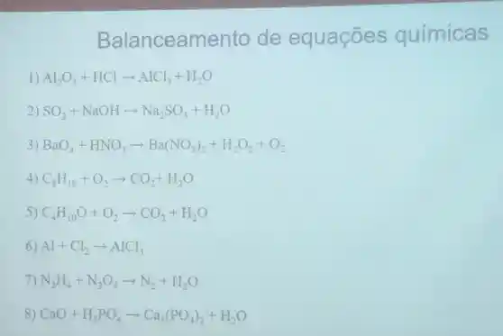 Balanceamento de equaçōes químic is
1) Al_(2)O_(3)+HClarrow AlCl_(3)+H_(2)O
2) SO_(2)+NaOHarrow Na_(2)SO_(3)+H_(2)O
3) BaO_(4)+HNO_(3)arrow Ba(NO_(3))_(2)+H_(2)O_(2)+O_(2)
4) C_(8)H_(18)+O_(2)arrow CO_(2)+H_(2)O
5) C_(4)H_(10)O+O_(2)arrow CO_(2)+H_(2)O
6) Al+Cl_(2)arrow AlCl_(3)
7) N_(2)H_(4)+N_(2)O_(4)arrow N_(2)+H_(2)O
8) CaO+H_(3)PO_(4)arrow Ca_(3)(PO_(4))_(2)+H_(2)O