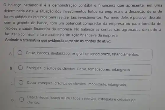 balanço patrimonial é a demonstração contábil e financeira que apresenta, em uma
determinada data, a situação dos investimentos feitos na empresa e a descrição de onde
foram obtidos os recursos para realizar tais investimentos Por meio dele, é possivel discutir
com o gerente do banco, com um potencial comprador da empresa ou para tomada de
decides a saúde financeira da empresa. No balanço as contas são agrupadas de nodo a
facilitar o conhecimento e análise da situação financeira da empresa
Assinale a alternativa que evidencia somente as contas do ativo:
Caixa, bancos, imobilizado, exigive de longo prazo, financiamentos.
Estoques, créditos de clientes Caiwa, fornecedores, intangiveis,
Caixa, estoques, créditos de clientes, imobilizado, intangiveis,
Capital social, lucros acumulados reservas, estoques e créditos de
clientes.