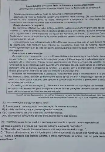 Balela-jubarto & vista na Praia do ipanema e encanta banhistas
Jubarte jovem avistada em Ipanema sinaliza inicio da temporada do observação
Baleia-jubarte é avistada na Praia de Ipanema e encanta banhistas
Banhistas na Praia de Ipanema tiveram uma surpresa neste domingo (9): uma baleia-jub
jovem foi vista nadando perto da costa, antecipando a temporada de observação de
majestosos mamiferos marinhos, que normalmente começa em junho.
Comportamento e migração
De acordo com Rafael Carvalho, biólogo da UERJ, as baleias-jubarte migram para águas I
quentes [...] após se alimentarem em regiōes geladas do sul do Atlântico. "Elas se alimentar
sul e migram para o norte buscando as águas dos Abrolhos, na Bahia [ldots ]^n explicou Carvi
Destacando, assim, a importância de manter distância desses animais para nào perturbar
comportamento natural.
Com a chegada das baleias-jubarte, o litoral fluminense se anima não só pela beloza na
do espetáculo, mas também pelo impulso ao ecoturismo. Esse tipo de turismo, focad
observação responsável da vida selvagem, contribui para a economia local e para a conserv
das espécies.
Ecoturismo e conservacão
Os projetos de conservacão como o Projeto Baleia Jubarte e Amigos da Jubarte traba
em parceria com operadoras de turismo para garantir práticas seguras e educativas duran
passeios de avistamento. Thiago Ferrari, coordenador do Projeto Amigos da Jubarte, re
"Orientamos os profissionais para garantir uma interação segura, respeitando as diretrize
protegem tanto as baleias quanto os turistas". De acordo com occorderador, a observaç
turistas pode gerar 3 bilhões de dólares em todo o mundo por ano.
Iniciativas de monitoramento e pesquisa fundamentais para o entendimento e a pro
das baleias-jubarte , também se beneficiam dessa época do ano . A observação desses ar
ajuda a coletar dados valiosos que apoiam a conservação marinha e promovem a saúd
ecossistemas oceânicos.
Os esforços de conservação () levaram a um aumento da população de jubartes.
iniciativas são essenciais para assegurar que as futuras gerações também possam desf
aprender com esses incríveis encontros naturais.
JULIANA, Larissa Baleia-jubarte é vista na Praja de Ipanema e encanta banhistas. Boa Noticia Brasil 2024. Disp
https://meulink.fit/AOOaajsHylndGwO. Acesso em: 11 jun. 2024 Fragmento. (POOO73
23) (P00073744) Qual o assunto desse texto?
A) A antecipação da temporada de observação de animais marinhos.
B) A coleta de dados para a conservação dos oceanos.
C) O aparecimento de uma baleia no litoral fluminense.
D) O estímulo ao ecoturismo gerado pelo aparecimento das baleias.
24) (P00073745) Nesse texto, qual é o trecho que apresenta a opinião de um especialista?
A) "Baleia-jubarte é avistada na Praia de Ipanema e encanta banhistas.".
B) "Banhistas na Praia de Ipanema tiveram uma surpresa neste domingo..."
C) "Elas se alimentam ao sul e migram para o norte buscando as águas dos Abrolhos, na B.
D) "Com a chegada das baleias-jubarte o litoral fluminense se anima, não só pela belez