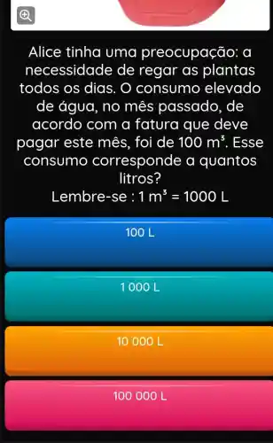 (B)
Alice tinha uma preocupaç ao: d
necessidade de regar as plantas
todos os dias. O consumo elevado
de água, no mês passado, de
acordo com a fatura que deve
pagar este mês, foi de 100m^3 . Esse
consumo correspond e a quantos
litros?
Lembre-se:1m^3=1000L
100 L
1000 L
10 00 OL
100 0 OOL