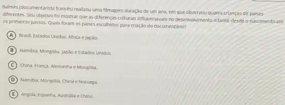 Balmè's (documentarista francés)realizou uma filmagem duração de um ano, em que observou quatro crianças de paises
diferentes. Seu objetivo foi mostrar que as diferenças culturais influenciavam no desenvolvimento infantil, desde o nascimento até
os primeiros passos. Quais foram os paises escolhidos para criação do documentário?
A Brasil, Estados Unidos. Africa e Japão.
B Namibia, Mongólia, Japão e Estados Unidos.
C China, França, Alemanha e Mongólia.
D Namibia, Mongólia, China e Noruega.
E Angola, Espanha, Australia e China.