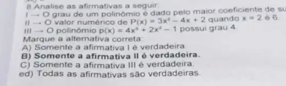 B.Analise as afirmativas a seguir.
1-0
grau de um polinômio é dado pelo maior coeficiente de su
II - O valor numérico de P(x)=3x^2-4x+2 quando x=2 é 6.
III - O polinômio p(x)=4x^3+2x^2-1 possui grau 4
Marque a alternativa correta:
A) Somente a afirmativa Ié verdadeira.
B) Somente a afirmativa II é verdadeira.
C) Somente a afirmativa Ill é verdadeira.
ed) Todas as afirmativas são verdadeiras.