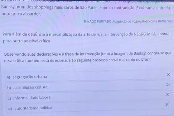 Banksy, num dos shoppings mais caros de São Paulo, é muita contradição E cobram a entrada
num preço absurdo".
THYAGO FURTADO Adaptado de vogue.globo.com, 06/02/2023
Para além da denúncia à mercantilização da arte de rua, a intervenção de NEGRO M.1.A. aponta
para outra possível critica.
Observando suas declarações e a frase de intervenção junto à imagem de Banksy, conclui-se que
essa critica também está direcionada ao seguinte processo social marcante no Brasil:
a) segregação urbana
b) assimilação cultural
c) informalidade laboral
d) autoritarismo político