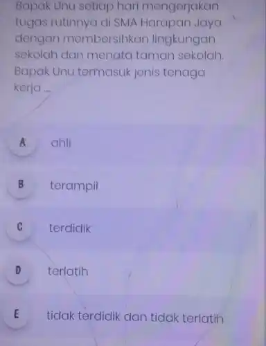 Bapak Unu setiap hari mengerjakan
tugas rutinnya di SMA Harapan Jaya
dengan membersihkan lingkungan
sekolah dan menata taman sekolah
Bapak Unu termasuk jenis tenaga
kerja __
A ahli
B terampil
C terdidik v
D texlatih
E tidak terdidik dan tidak terlatin E