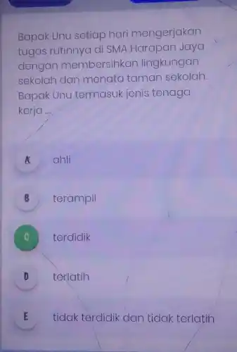 Bapak Unu setiap hari mengerjakan
tugas rutinnya di SMA Harapan Jaya
dengan membersihkan lingkungan
sekolah dan menata taman sekolah.
Bapak Unu termasuk jenis tenaga
kerja __
A ahli
A
B terampil
terdidik
texlatih
D v
E tidak terdidik dan tidak terlatin