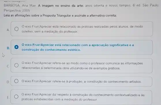 BARBOSA, Ana Mae A imagem no ensino da arte: anos oitenta e novos tempos. 6 ed. São Paulo:
Perspectiva, 2005.
Leia as afirmações sobre a Proposta Triangular e assinale a alternativa correta:
eixo Fruir/Apreciar está relacionado às práticas realizadas pelos alunos, de modo
coletivo, sem a mediação do professor.
eixo Fruir/Apreciar está relacionado com a apreciação significativa e a
construção do conhecimento estético.
eixo Fruir/Apreciar refere-se ao modo como o professor comunica as informações
relacionadas à determinada obra utilizando-se de exemplos práticos.
eixo Fruir/Apreciar refere-se à produção a construção do conhecimento artistico.
eixo Fruir/Apreciar diz respeito à construção do conhecimento contextualizado e às
práticas estabelecidas com a mediação do professor.