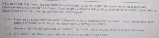 Barão de Mauá ao longo da sua carreira se envolveu na politica, sendo deputado em várias legislaturas,
influenciando até a Uruguai. Suas ideias e a instabilidade politica tornaram -no alvo dos conservadores.
Quais foram as consequências sofridas pelo empresário?
a. Algumas de suas empresas foram sabotadas e seus negócios foram abalados com a redução das taxas
sobre a importação de máquinas ferramentas e ferragens em 1860.
b. Houve a falência do Banco Mauá em 1875, 0 que o obrigou a vender a maioria de suas empresas.
c. A lei isentou de direitos a entrada de navios construidos fora do pais.