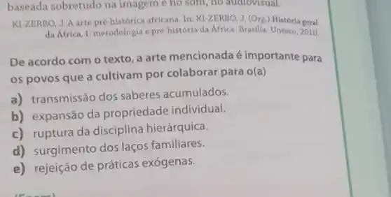 baseada sobretudo na imagem e no som.no audiovisual.
KI-ZERBO, J.A arte pre-historica africana. In: Kl-ZERBO J. (Org.) História geral
da Africa, I: metodologia e pré-história da Africa. Brasilia: Unesco, 2010.
De acordo com o texto, a arte mencionada é importante para
os povos que a cultivam por colaborar para o(a)
a) transmissão dos saberes acumulados.
b) expansão da propriedade individual.
c) ruptura da disciplina hierárquica.
d) surgimento dos laços familiares.
e) rejeição de práticas exógenas.