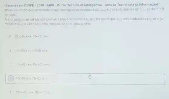 (Baseado em CESPE - 2018 - ABIN-Oficial Técnico de Inteligência - Area de Tecnologia da Informação)
Marque a opção que representa a seguinte logica de programação, porém usando apenas estruturas do tipo if
simples.
A expressão a seguir especifica que: 1 será adicionado ax,sex for maior que 0;1 será subtraido de x sex for
menor que 0; 0 valor de x sera mantido, se x for igual a zero.
if(xgt 0)x++;if(xlt 0)x-;
if(xgt 0)xcdot ;if(xlt 0)x++;
C if(xgt 0)x++;if(xlt 0)x++;
D ) if(xgt 0)x-;if(xlt 0)x-;
E if(xgt =0)x++;if(xlt =0)x-