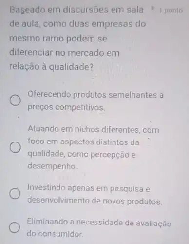 Baseado em discursões em sala 1 ponto
de aula, como duas empresas do
mesmo ramo podem se
diferenciar no mercado em
relação à qualidade?
Oferecendo produtos semelhantes a
preços competitivos.
Atuando em nichos diferentes, com
foco em aspectos distintos da
qualidade, como percepção e
desempenho
Investindo apenas em pesquisa e
desenvolvimento de novos produtos.
Eliminando a necessidade de avaliação
do consumidor.