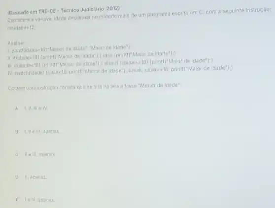 (Baseado em TRE-CE -Técnico Judiciário 2012)
Considere a variavel idade declarada no método main de um programa escrito em C, com a seguinte instrução:
intidade=12
Analise:
1. printf(idade-18?"Menor de idade "Maior de idade");
II. if(idadelt 18)
(printf("Menor de idade "); else (printf("Maior de idade");)
III. if(idadelt 18) (printf"Menor de idade"); lelse if (idadegt =18) (printf("Maior de idade");
IV. switch(idade) (caselt 18) printf("Menor de idade"}; break; casegt =18 printf("Maior de idade");
Contem uma instrução correta que exibirá na tela a frase "Menor de idade":
A 1,11,111 e IV
B 1,11e III. apenas.
C lle III. apenas.
D II. apenas.
E lelli,a penas.