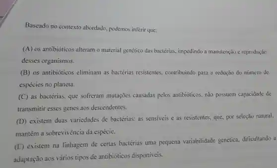 Baseado no contexto abordado podemos inferir que:
(A) OS antibióticos alteram o material genético das bactérias , impedindo a manutenção e reprodução
desses organismos.
(B) os antibióticos eliminam as bactérias resistentes , contribuindo para a redução do número de
espécies no planeta.
(C) as bactérias, que sofreram mutações causadas pelos antibióticos, não possuem capacidade de
transmitir esses genes aos descendentes.
(D) existem duas variedades de bactérias:as sensiveis e as resistentes, que , por seleção natural,
mantêm a sobrevivencia da espécie.
(E) existem na linhagem de certas bactérias uma pequena variabilidade genética dificultando a
adaptação aos vários tipos de antibioticos disponiveis.