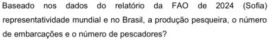 Baseado nos dados do relatório da FAO de 2024 (Sofia)
representativi dade mundial e no Brasil, a produção pesqueira, 0 número
de embarcações e o número de pescadores?