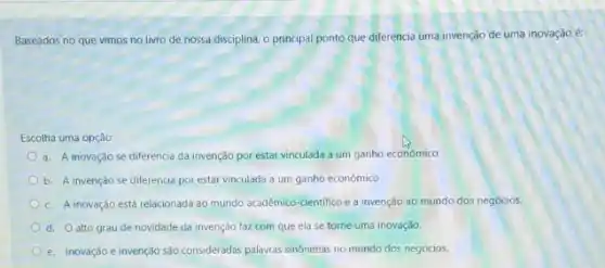 Baseados no que vimos no livro de nossa disciplina, o principal ponto que diferencia uma invenção de uma inovação é:
Escolha uma opção:
a. A inovaçǎo se diferencia da invenção por estar vinculada a um ganho econômico
b. A invenção se diferencia por estar vinculada a um ganho econômico
c. A inovação está relacionada ao mundo académico-cientifico e a invenção ao mundo dos negócios.
d. Oalto grau de novidade da invenção faz com que ela se torne uma inovação.
e. Inovação e invenção sào consideradas palawas sinônimas no mundo dos negócios.