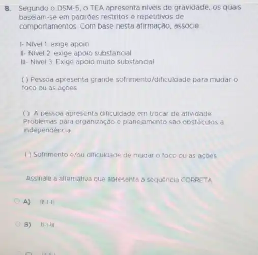 baseam-se-empadiries restritos erepeltitives de
comportanentos. Com Disenesia alfmasdo.associe
I- Nivel 1: exige apoio
II-Nivel 2: exige apoio substancial
III-Nivel 3: Exige apoio muito substancial
foco ou as açōes
( ) Apersoa-apresenta dificuluale em tocarde-alticulare
independencia
Assinale a afternativa-que-apresenta a sequencia CORRETA
A) III-I-II
B) II-I-III