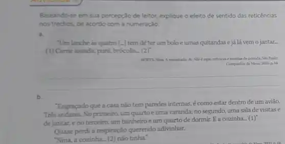 Baseando-se em sua percepção de leitor,explique o efeito de sentido das reticências
nos trechos, de acordo com a numeração.
a.
"Um lanche as quatro [-] tem de ter um bolo e umas quitandas e já lá vem 0 jantar.
(1) Came assada.puré, brócolis__(2)
Nise exprecricicas ereceitas de comida. Sao Paulor
Comparhia de Mesa, 2020 p.66
__
"Engraçado que a casa não tem paredes internas, é como estar dentro de um avião.
Trés andares. No primeiro, um quartoe uma varanda; no segundo, uma sala de visitase
de jantar,eno terceiro, um banheiro e um quarto de dormir. E a cozinha (1)
Quase perdi a respiração querendo adivinhar.
"Nina, a cozinha....(2)não tinha."