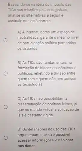 Baseando-se na ideia do impacto das
TICs nas relações politicas globais,
analise as alternativas a seguir e
assinale que está correta
A) A internet, como um espapo de
neutralidade, garante o mesmo nivel
de participação politica para todos
os usuários.
B) As TICs são fundamentais na
formação de blocos economicos e
politicos, refletindo a divisão entre
quem tem e quem não tem acesso
às tecnologias.
C) As TICs não possibilitam a
disseminação de noticias falsas, ja
que no mundo virtual a aplicação de
leis é bastante rigida.
D) Os defensores do uso das TICs