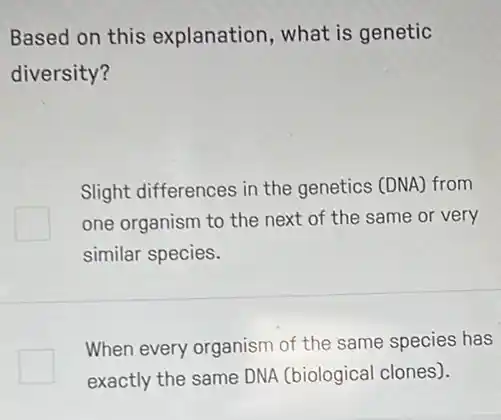 Based on this explanation, what is genetic
diversity?
Slight differences in the genetics (DNA) from
one organism to the next of the same or very
similar species.
square 
When every organism of the same species has
exactly the same DNA (biological clones).