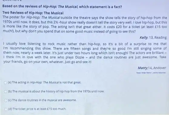 Based on the revlews of Hip-Hop: The Musical,which statement is a fact?
Two Reviews of Hip-Hop:The Musical
The poster for Hip-Hop: The Musical outside the theatre says the show tells the story of hip-hop from the
1970s until now. It does, but this 21/2 -hour show really doesn't tell the story very well. I love hip-hop, but this
is more like the story of pop. The acting isn't that great either. It costs ￡20 for a ticket (at least ￡15 too
much), but why don't you spend that on some good music instead of going to see this?
Kelly, 13, Reading
I usually love listening to rock music rather than hip-hop, so it's a bit of a surprise to me that
I'm recommending this show There are fifteen songs and they're so good I'm still singing some of
them now, nearly a week later. It's just under two hours long which isn't enough! The actors are brilliant -
I think I'm in love with the one who plays Dizzie - and the dance routines are just awesome. Take
your friends, go on your own, whatever. Just go and see it!
Matty,14, Andover
online movies.
(a) The acting in Hip-Hop: The Musicalis not that great.
(b) The musical is about the history of hip-hop from the 1970s until now.
(c) The dance routines in the musical are awesome.
(d) The ticket price is at least ￡15 too much.