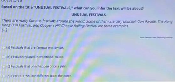 Based on the title "UNUSUAL FESTIVALS," what can you Infer the text will be about?
UNUSUAL FESTIVALS
There are many famous festivals around the world Some of them are very unusual. Cow Parade, The Hong
Kong Bun Festival, and Cooper's Hill Cheese Rolling Festival are three examples.
[...]
(a) Festivals that are famous worldwide.
(b) Festivals related to traditional music.
(c) Festivals that only happen once a year.
(d) Festivals that are different from the norm.