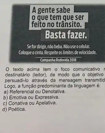 Basta fa zer
Sefordingir,nào beba.Nãouseocelular.
Coloqueo cinto.Respeite os limites develocidade.
Campanha Rodovida 2018
texto acima tem - foco comunicativo r
destinatário (leitor), de modo que o objetivo
persuadi-lo através da mensagem transmitid
Logo, a função predominante da linguagem é:
a) Referencial ou Denotativa.
b) Emotiva ou Expressiva.
c) Conativa ou Apelativa.
d) Poética.