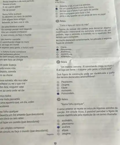 Basta imaginar, e ele está partindo
Sereno e lindo
E, se a gente quiser
Ele vai pousar
Numa folha qualquer
Eu desenho um navio de partida
Com alguns bons amigos
Bebendo, de bem com a vida
De uma América a outra
Eu consigo passar num segundo
Giro um simples compasso
E, num círculo, eu faço o mundo
Um menino caminha
E caminhando chega no muro
E ali logo em frente
A esperar pela gente,o futuro está
futuroé uma astronave
ue tentamos pilotar
Go tem tempo, nem piedade
em tem hora de chegar
am pedir licença
uda nossa vida
depois, convida
rir ou chorar
assa estrada, não nos cabe
onhecer ou ver o que virá
fim dela, ninguém sabe
m ao certo onde vai dar
mos todos
ma linda passarela
uma aquarela que, um dia, enfim
scolorirá
na folha qualquer
Jesenho um Sol amarelo (que descolorirá)
om cinco ou seis retas
cil fazer um castelo (que descolorirá)
um simples compasso
Im círculo, eu faço o mundo (que descolorirá)
Toquinho
eu lírico:
(A) desenha o Sol, aLua e as estrelas.
faz um guarda-chuva com dois riscos.
(C) declara que o futuro é um navio de partida.
(D) usa o compass para fazer o Sol.
B
pinta o céu quando cai um pingo de tinta no papel.
(30) Releia.
"Corro o lápis em torno da mão".
As figuras de sintaxe são usadas para demarcar alguma
modificação intencional na estrutura sintática de um
período, seja a omissão a inversão ou a repetição dos
termos que o compoem.
No trecho destacado anteriormente foi utilizada a seguinte
figura de omissão:
A Elipse.
Pleonasmo.
(C) C Assindeto.
D Assonância.
C Aliteração.
(31) Releia.
"Um menino caminha /E caminhando chega no muro
E ali logo em frente / A esperar pela gente, o futuro está.
Qual figura de construção pode ser identificada a partir
dos termos destacados anteriormente?
A Pleonasmo.
B Zeugma.
C Elipse.
D Assindeto
Polissíndeto.
(32) Releia.
"Numa folha qualquer".
verso anterior se repete no início de algumas estrofes da
canção. Em virtude disso é possivel perceber a figura de
sintaxe identificada pela repetição de um termo chamada:
A assíndeto.
B pleonasmo.
anáfora.
D elipse.
E zeugma.
10