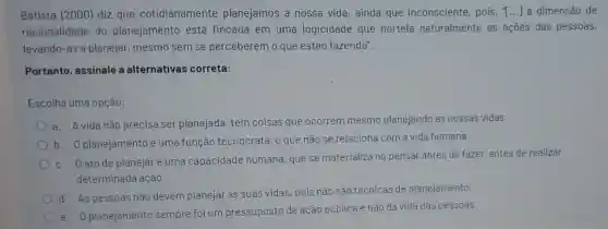 Batista (2000) diz que cotidianamente planejamos a nossa vida, ainda que inconsciente, pois, () a dimensão de
racionalidade do planejamento está fincada em uma logicidade que norteia naturalmente as acoes das pessoas,
levando-as a planejar.mesmo sem se perceberem o que estào fazendo".
Portanto, assinale a alternativas correta:
Escolha uma opçào:
a. Avida nào precisa ser planejada tem coisas que ocorrem mesmo planejando as nossas vidas.
b. Oplanejamento é uma função tecnocrata, o que nào se relaciona com a vida humana.
c. Oatode planejar é uma capacidade humana que se materializa no pensar antes de fazer antes de realizar
determinada ação.
d. As pessoas nào devem planejar as suas vidas, pois nào são técnicas de planejamento.
planejamento sempre foi um pressuposto de ação pública e nào da vida das pessoas.