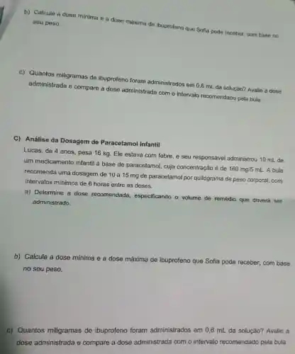 b)Calcule a dose mínima e a dose máxima de ibuprofeno que Sofia pode receber com base no seu peso.
c)Quantos miligramas de ibuprofeno foram administrados em 0,6 mL da solução?Avalie a dose
administrada e compare a dose administrada com o intervalo recomendado pela bula.
C)Análise da Dosagem de Paracetamol Infantil
Lucas , de 4 anos , pesa 16 kg. Ele estava com febre, e seu responsável administrou 10 mL de
um medicamento infantil à base de paracetamol , cuja concentração é de
160mg/5mL . A bula
recomenda uma dosagem de 10 a 15 mg de paracetamol por quilograma de peso corporal,com
intervalos minimos de 6 horas entre as doses.
a)Determine a dose recomendada , especificando o volume de remédio que deverá ser
administrado.
b)Calcule a dose mínima e a dose máxima de ibuprofeno que Sofia pode receber , com base
no seu peso.
C)Quantos miligramas de ibuprofeno foram administrados em 0,6 mL da solução?Avalie a
dose administrada e compare a dose administrada com o intervalo recomendado pela bula.