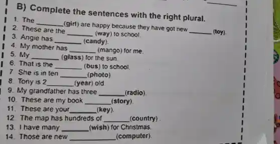 B)Complete the sentences with the right plural.
1. The
__
(girl)are happy because they have got new
__ (toy).
2. These are the
__ (way)school.
3. Angie has
__ (candy).
4.My mother has
__ (mango)for me.
5. My __ (glass)for the sun.
8 . That is the __ (bus to school
7. She is in ten __ (photo)
8. Tony is 2 __ (year)old
9. My grandfather has three __ (radio)
10 . These are my book __ (story).
11 . These are your __ (key)
12 . The map has hundreds of __ (country)
13 I have many __ (wish)for Christmas.
lệ .Those are new __ (computer).