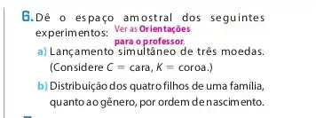 B.Dê o espaço amostral dos seguintes
experimentos: VerasOrientaçóes
para o professor.
a) Lançamento simultâneo de três moedas.
(Considere C=cara,K=coroa.
b) Distribuição dos quatro filhos de uma familia,
quanto ao gênero, por ordem denascimento.