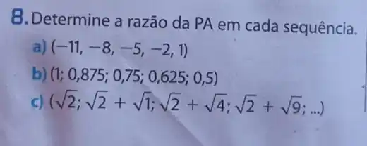 B.Determine a razão da PA em cada sequência.
(-11,-8,-5,-2,1)
b) (1;0,875;0,75;0,625;0,5)
) (sqrt (2);sqrt (2)+sqrt (1);sqrt (2)+sqrt (4);sqrt (2)+sqrt (9);ldots )