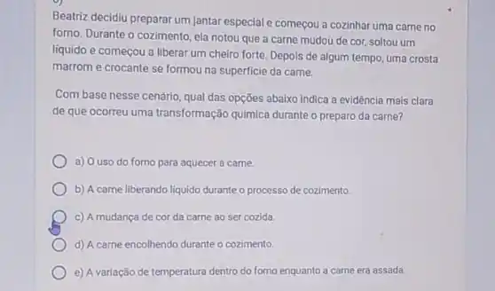 Beatriz decidiu preparar um jantar especial e começou a cozinhar uma carne no
forno. Durante o cozimento ela notou que a carne mudou de cor soltou um
líquido e começou a liberar um cheiro forte Depois de algum tempo uma crosta
marrom e crocante se formou na superficie da carne.
Com base nesse cenário qual das opções abaixo indica a evidência mais clara
de que ocorreu uma transformação quimica durante o preparo da carne?
a) O uso do forno para aquecer a carne.
b) A carne liberando liquido durante o processo de cozimento.
c) A mudança de cor da carne ao ser cozida.
d) A carne encolhendo durante o cozimento.
e) A variação de temperatura dentro do forno enquanto a carne era assada.